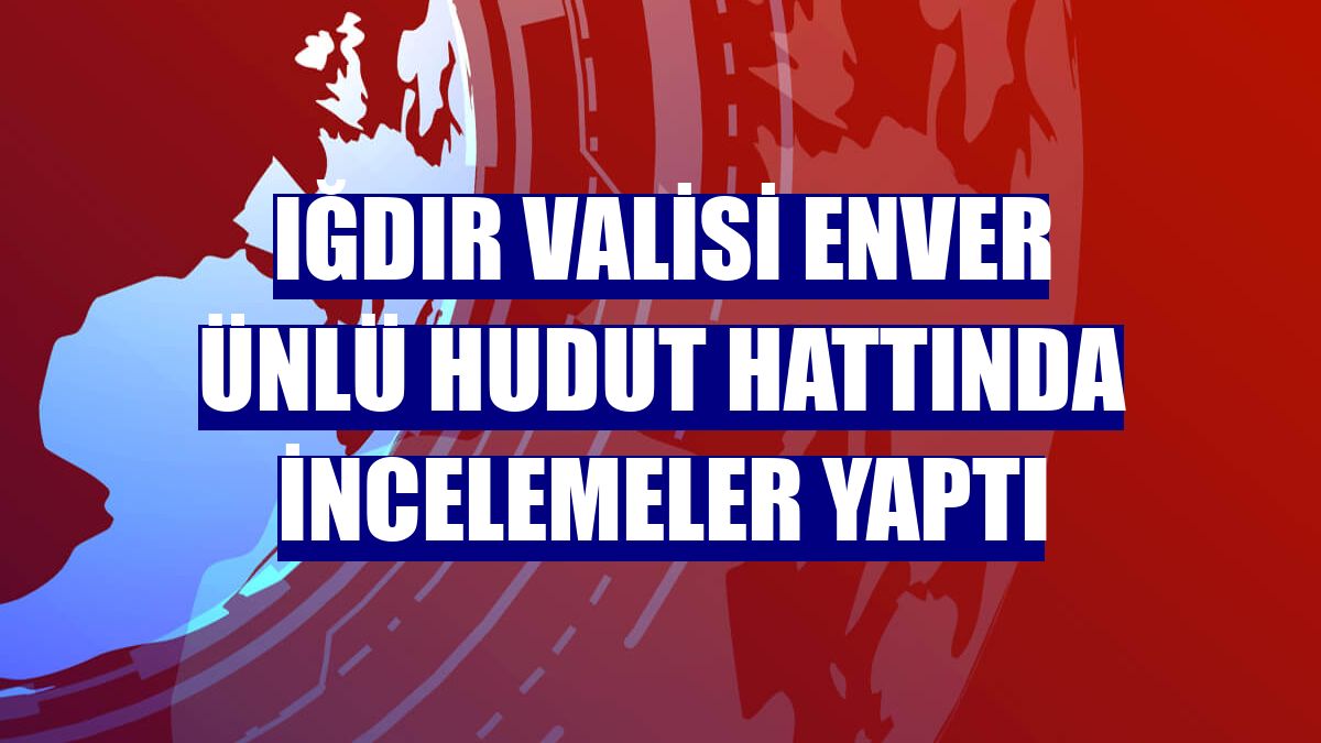 Iğdır Valisi Enver Ünlü hudut hattında incelemeler yaptı