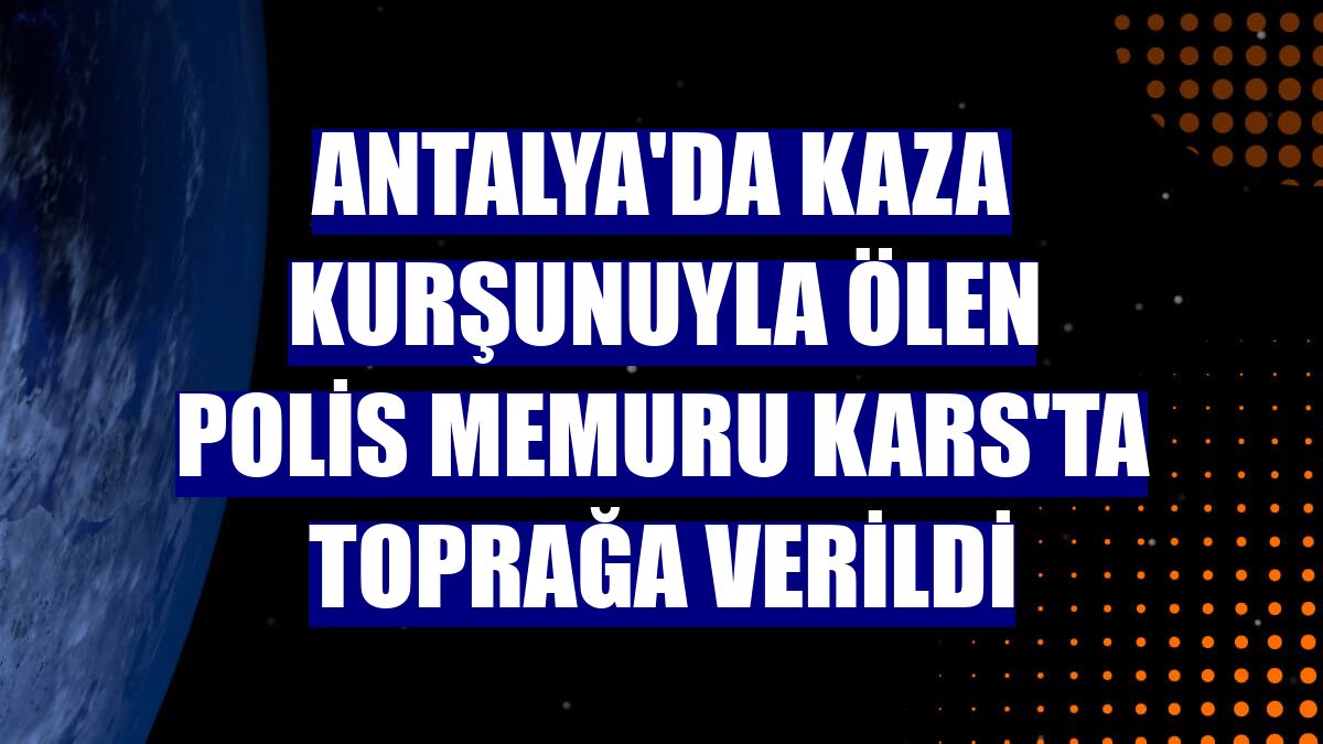 Antalya'da kaza kurşunuyla ölen polis memuru Kars'ta toprağa verildi