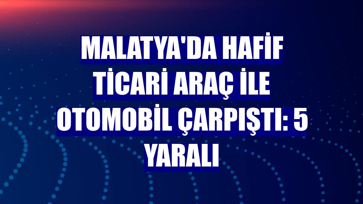 Malatya'da hafif ticari araç ile otomobil çarpıştı: 5 yaralı