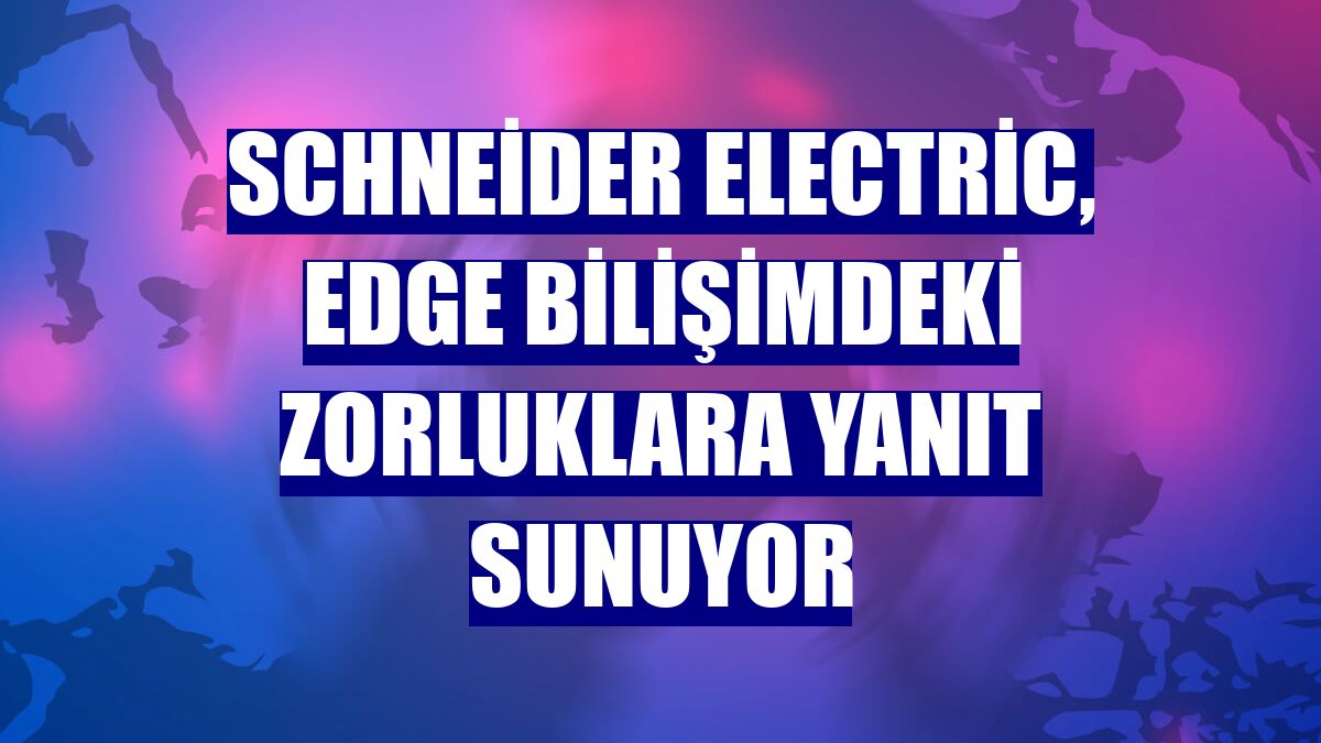Schneider Electric, Edge bilişimdeki zorluklara yanıt sunuyor