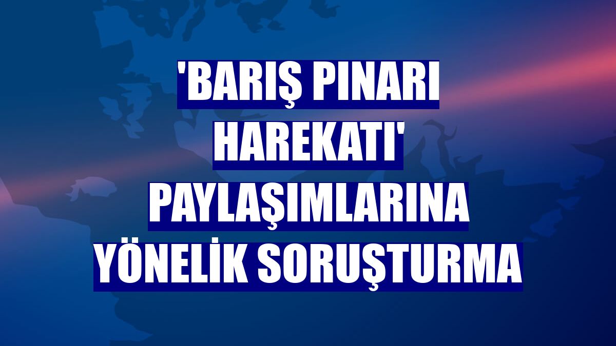 'Barış Pınarı Harekatı' paylaşımlarına yönelik soruşturma