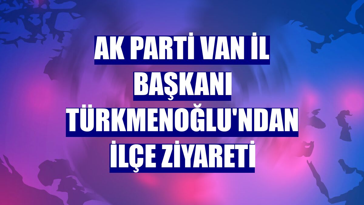 AK Parti Van İl Başkanı Türkmenoğlu'ndan ilçe ziyareti