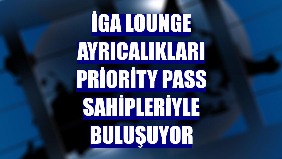 İGA Lounge ayrıcalıkları Priority Pass sahipleriyle buluşuyor