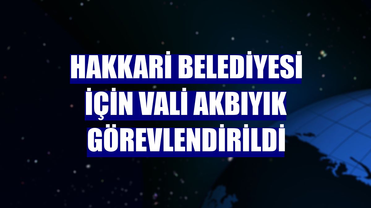 Hakkari Belediyesi için Vali Akbıyık görevlendirildi