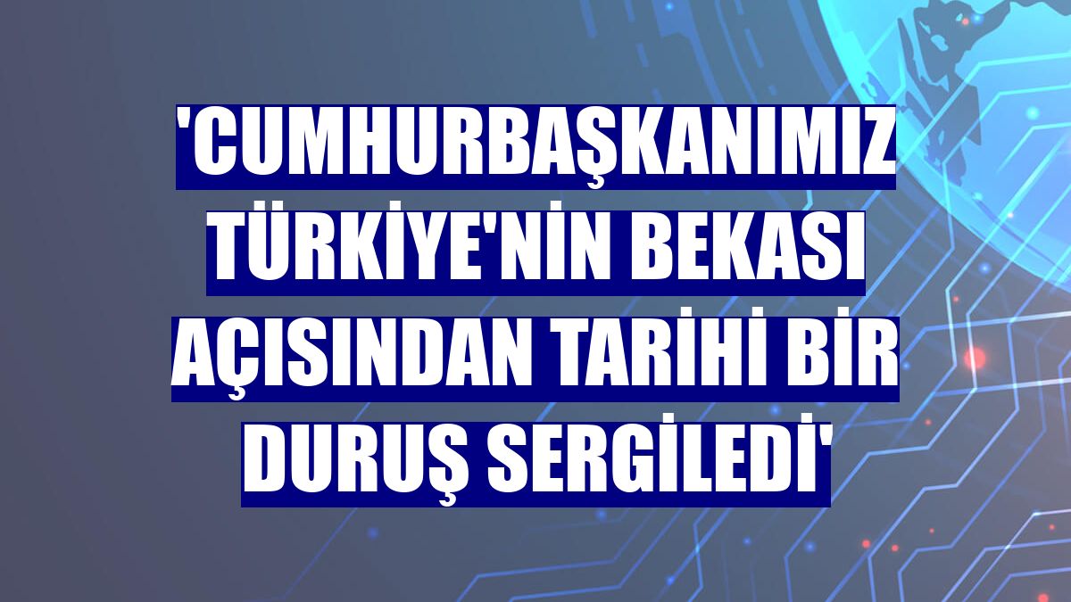 'Cumhurbaşkanımız Türkiye'nin bekası açısından tarihi bir duruş sergiledi'