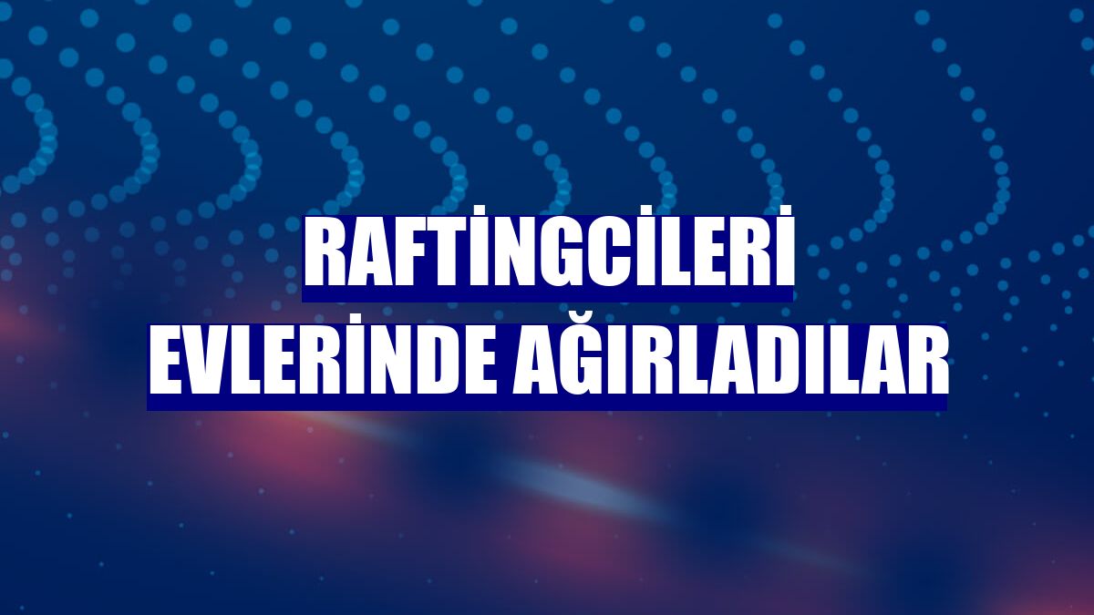 Raftingcileri evlerinde ağırladılar