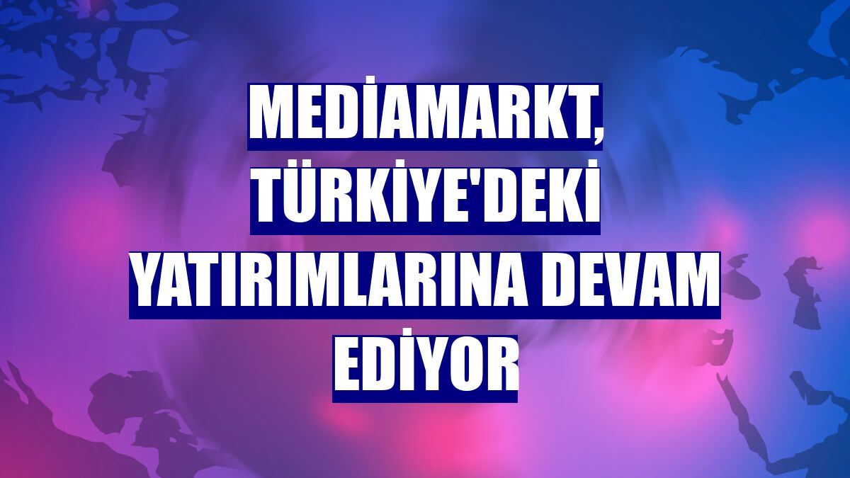 MediaMarkt, Türkiye'deki yatırımlarına devam ediyor