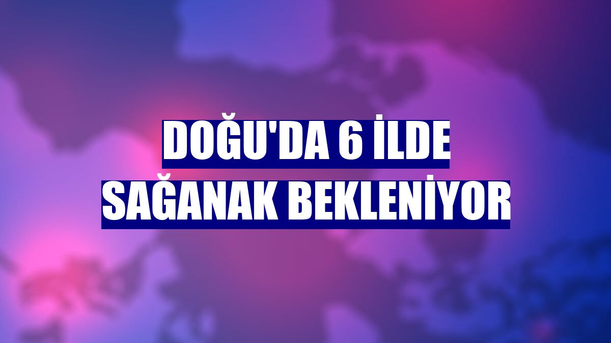 Doğu'da 6 ilde sağanak bekleniyor