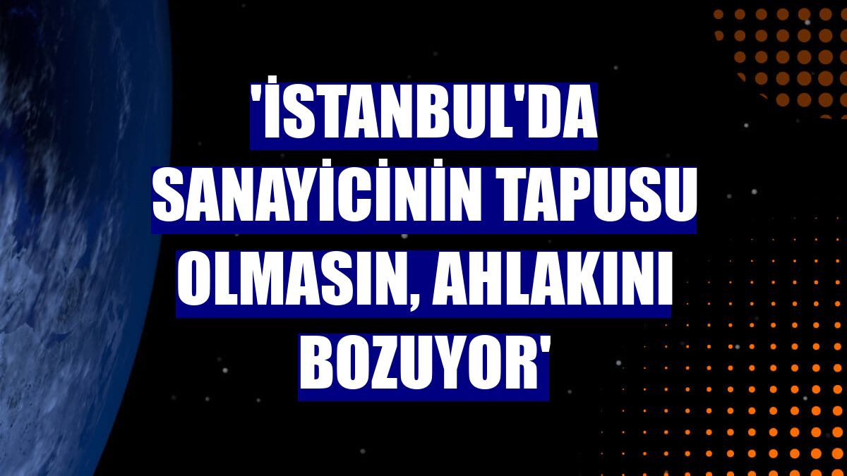 'İstanbul'da sanayicinin tapusu olmasın, ahlakını bozuyor'