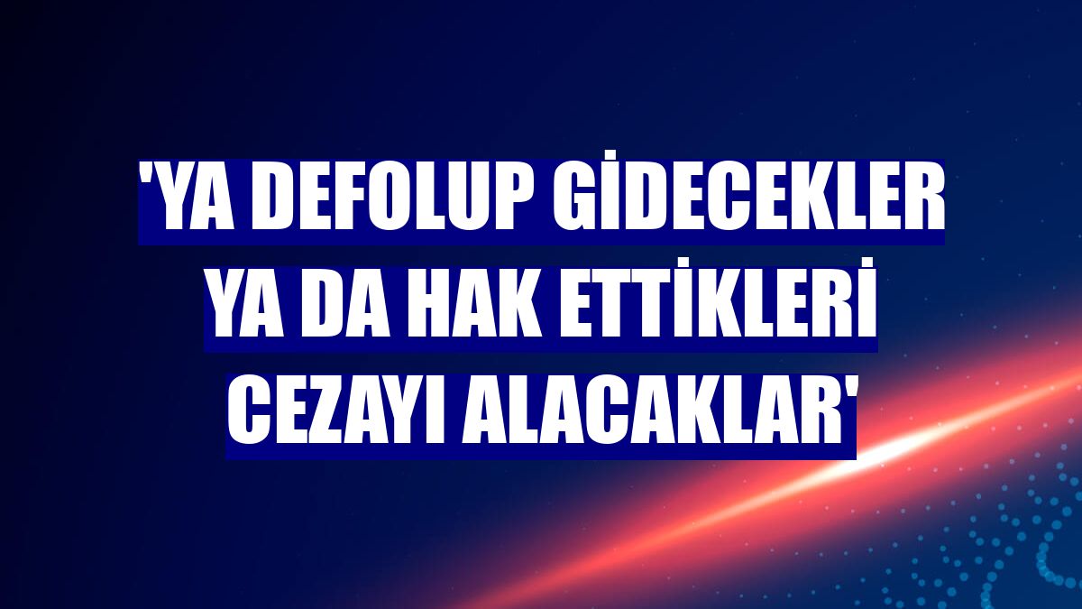 'Ya defolup gidecekler ya da hak ettikleri cezayı alacaklar'