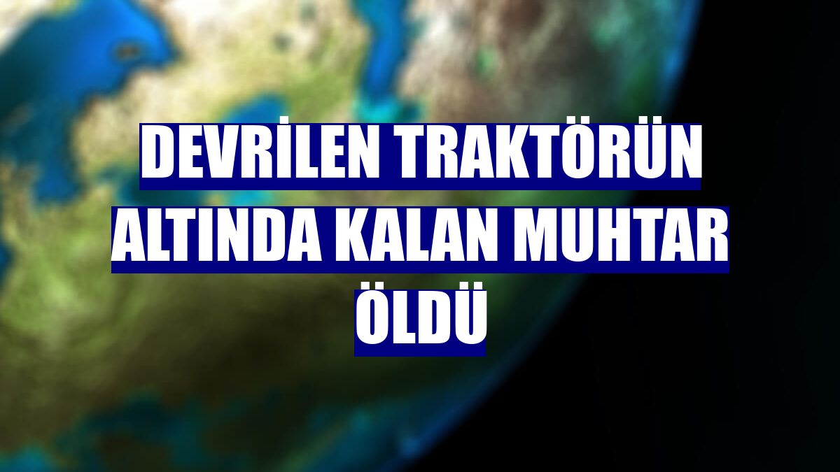 Devrilen traktörün altında kalan muhtar öldü