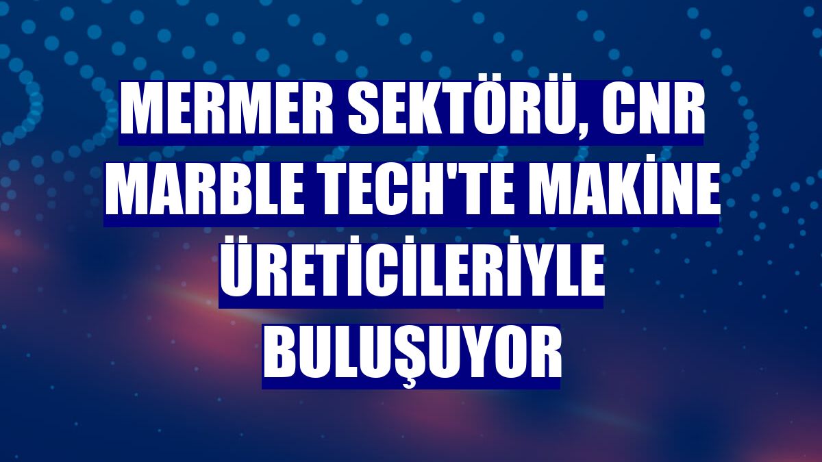 Mermer sektörü, CNR Marble Tech'te makine üreticileriyle buluşuyor