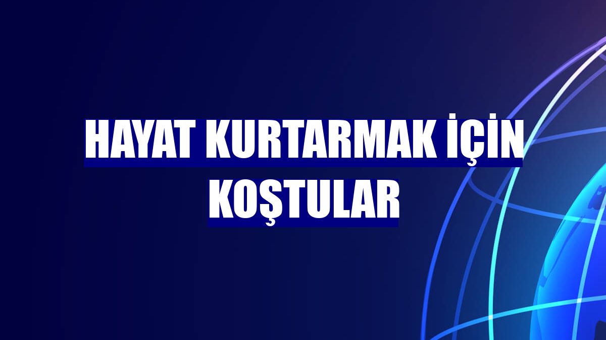 Hayat kurtarmak için koştular