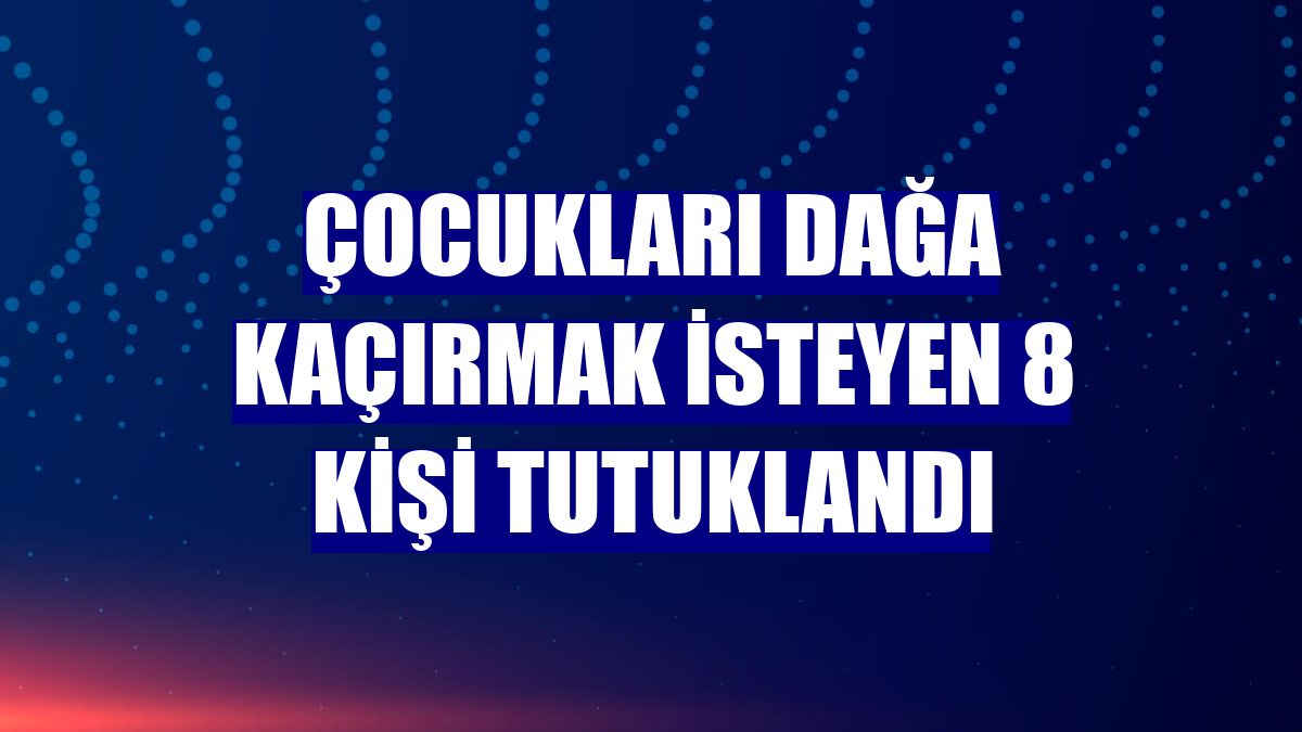 Çocukları dağa kaçırmak isteyen 8 kişi tutuklandı
