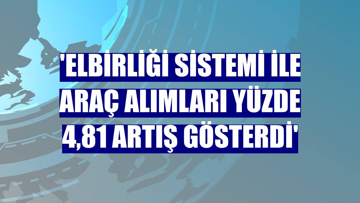 'Elbirliği Sistemi ile araç alımları yüzde 4,81 artış gösterdi'