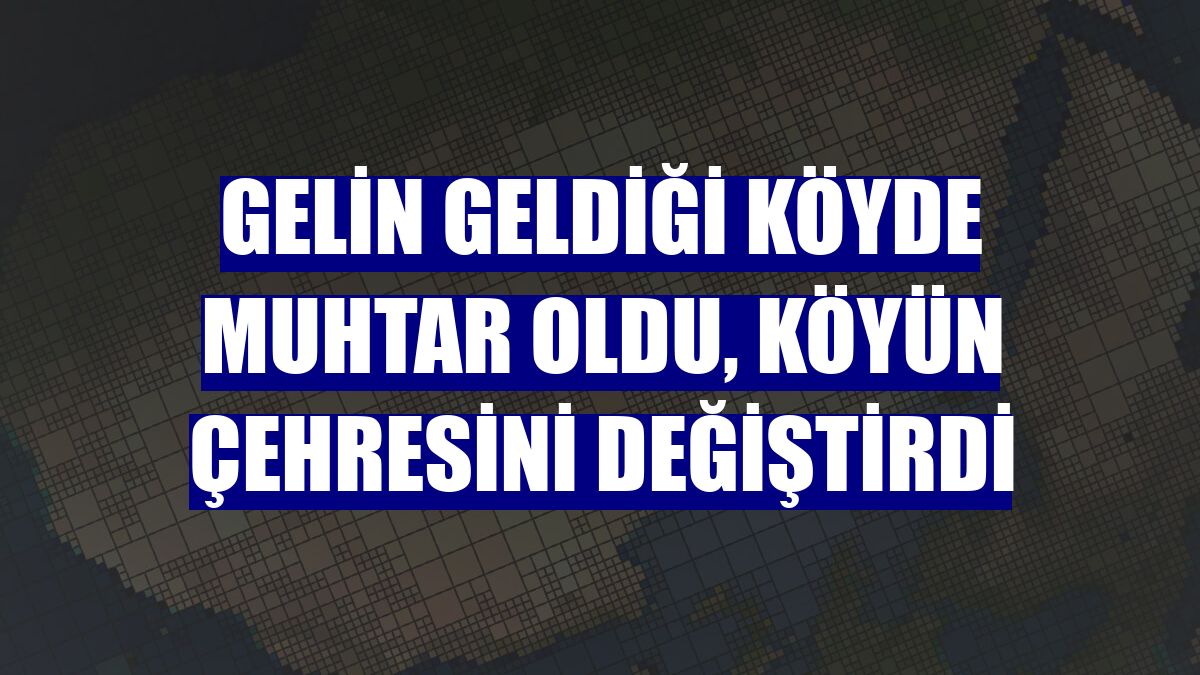 Gelin geldiği köyde muhtar oldu, köyün çehresini değiştirdi
