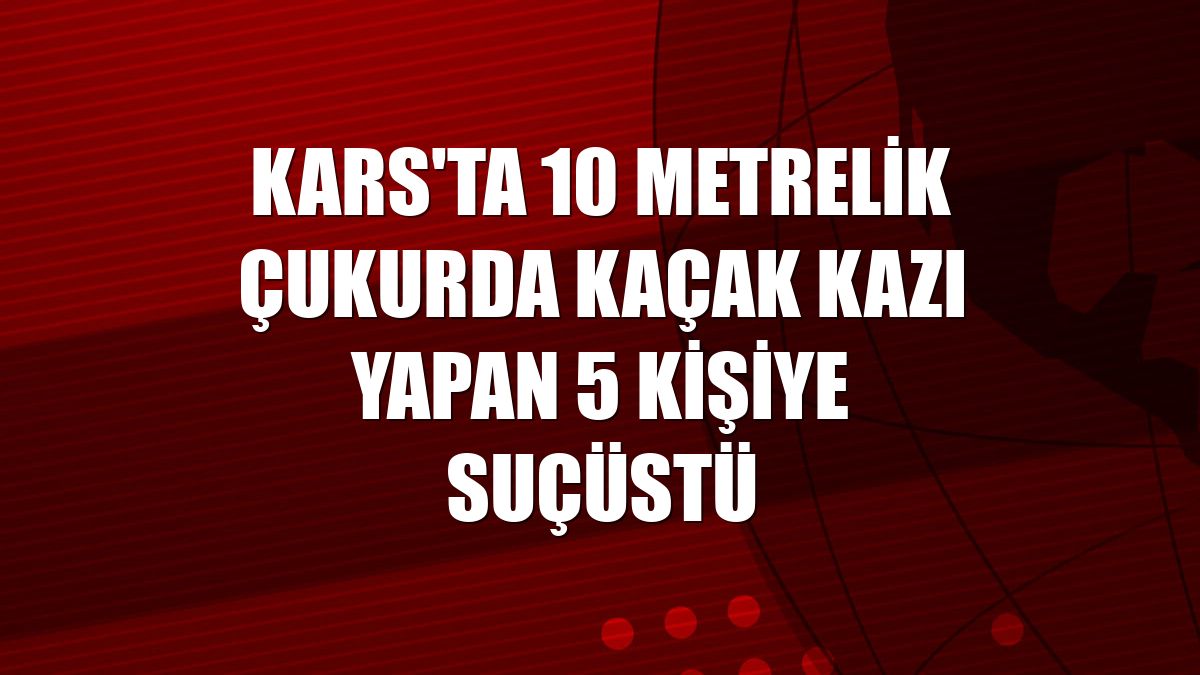 Kars'ta 10 metrelik çukurda kaçak kazı yapan 5 kişiye suçüstü