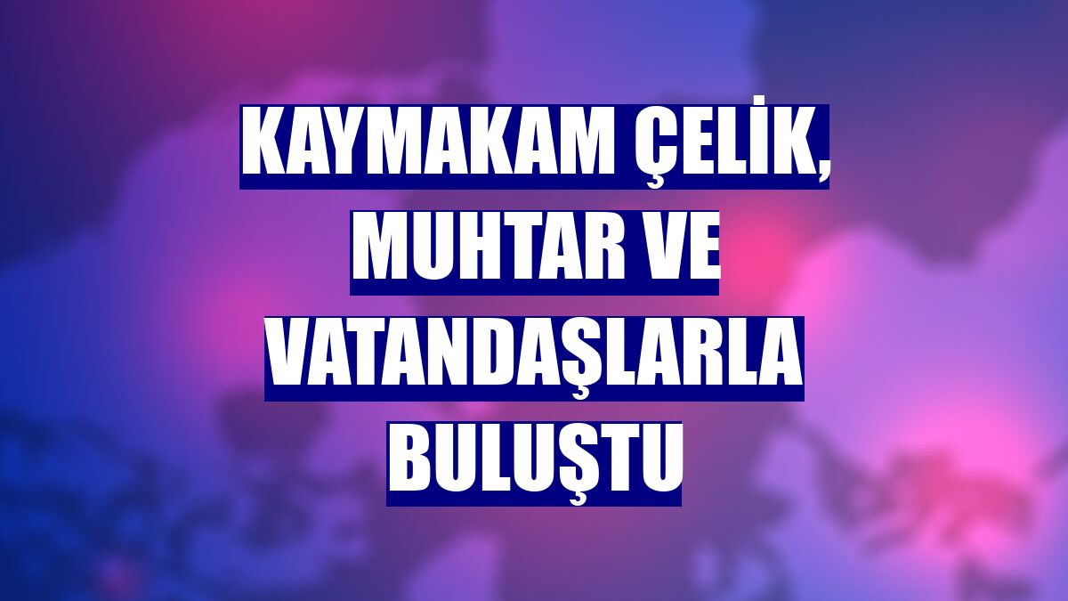 Kaymakam Çelik, muhtar ve vatandaşlarla buluştu