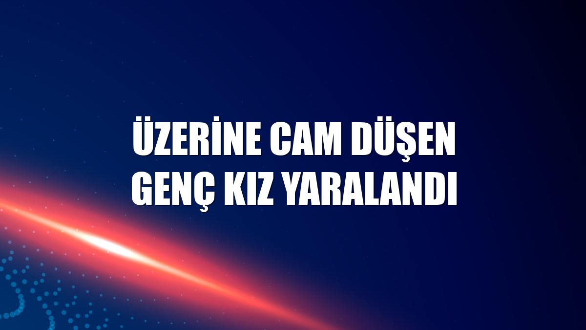 Üzerine cam düşen genç kız yaralandı