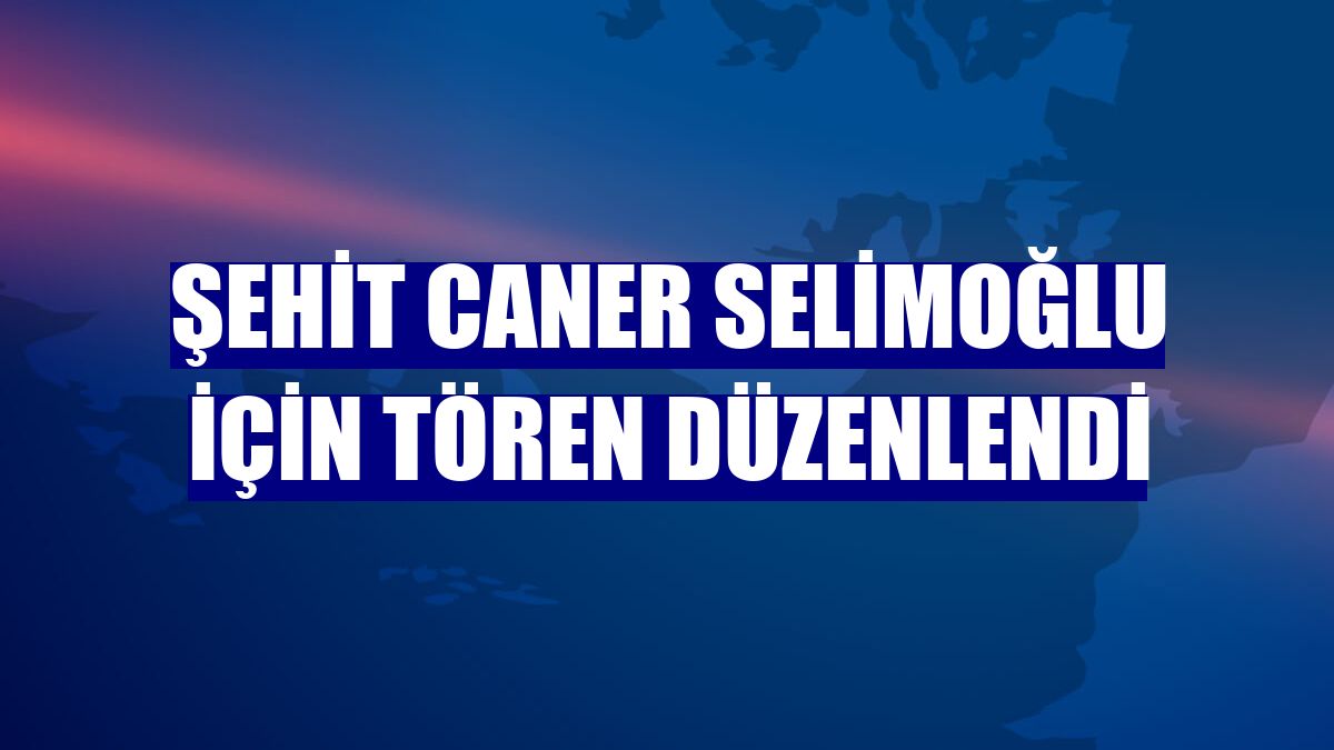 Şehit Caner Selimoğlu için tören düzenlendi