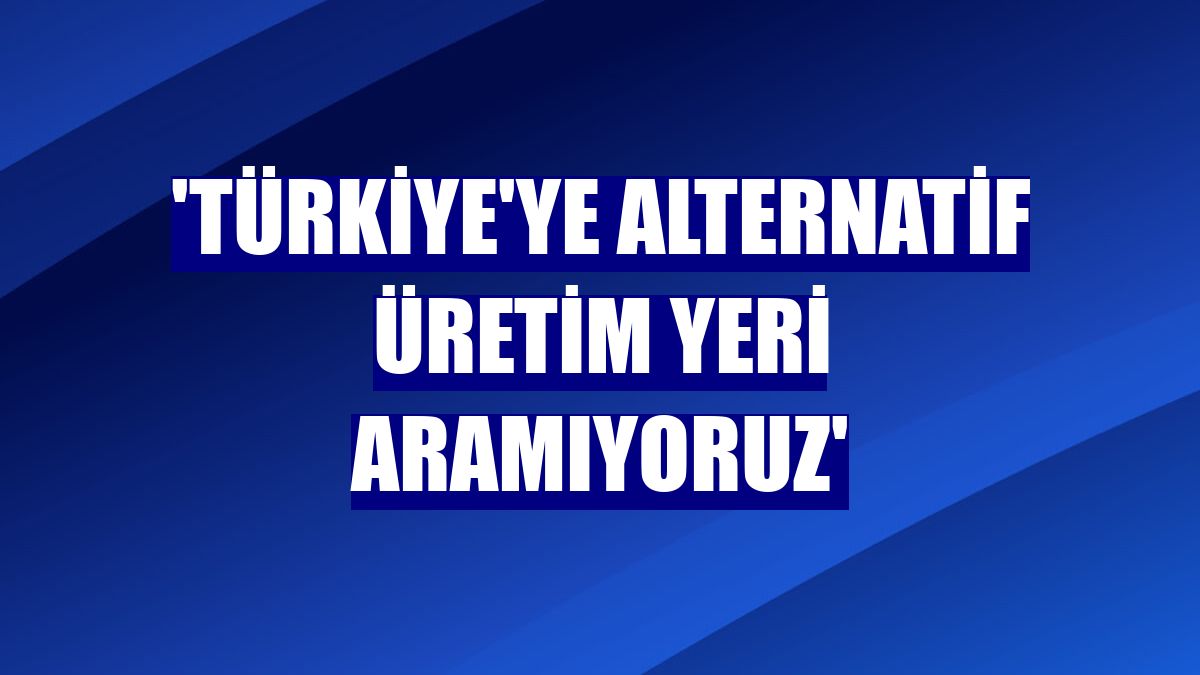 'Türkiye'ye alternatif üretim yeri aramıyoruz'