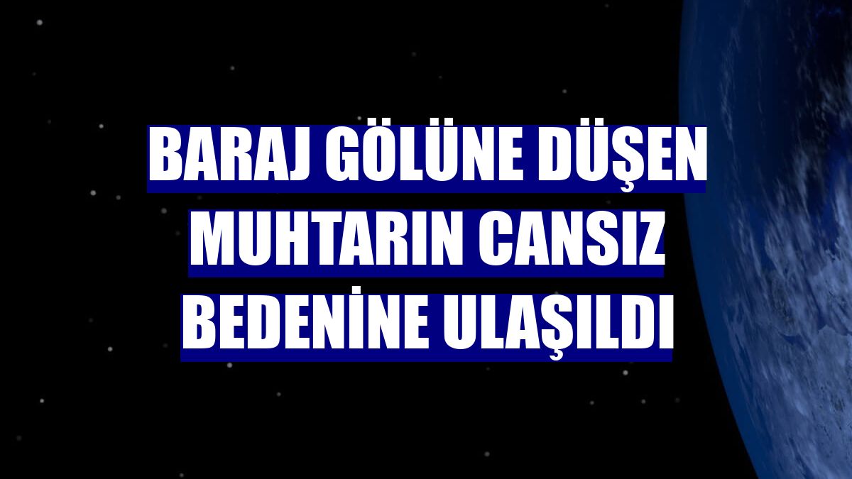 Baraj gölüne düşen muhtarın cansız bedenine ulaşıldı