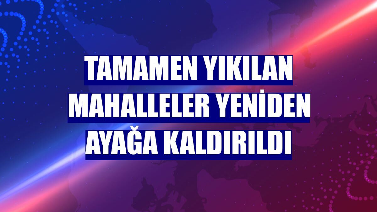 Tamamen yıkılan mahalleler yeniden ayağa kaldırıldı