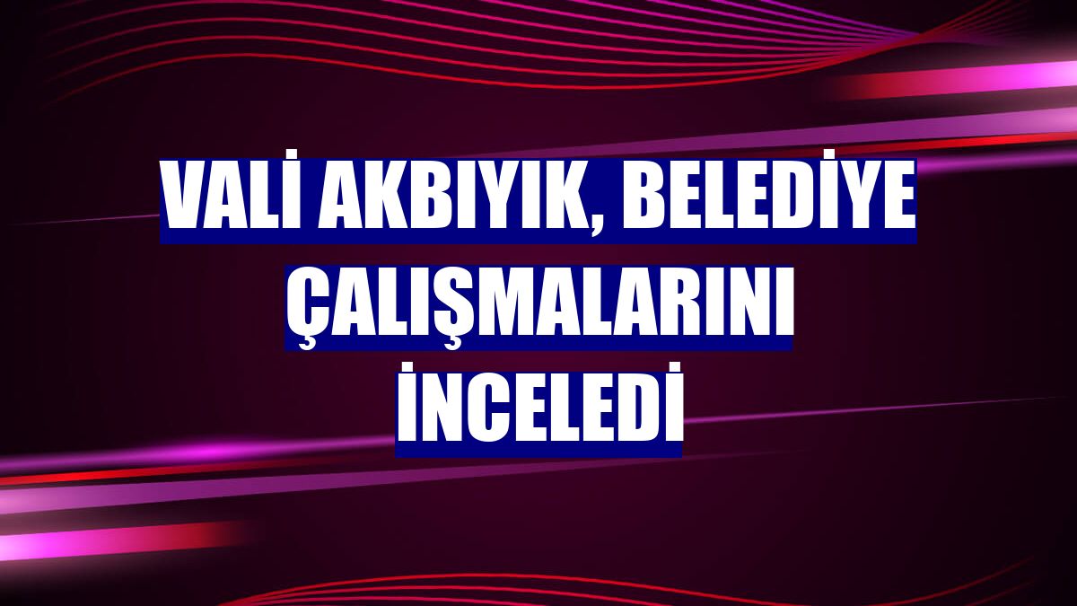 Vali Akbıyık, belediye çalışmalarını inceledi