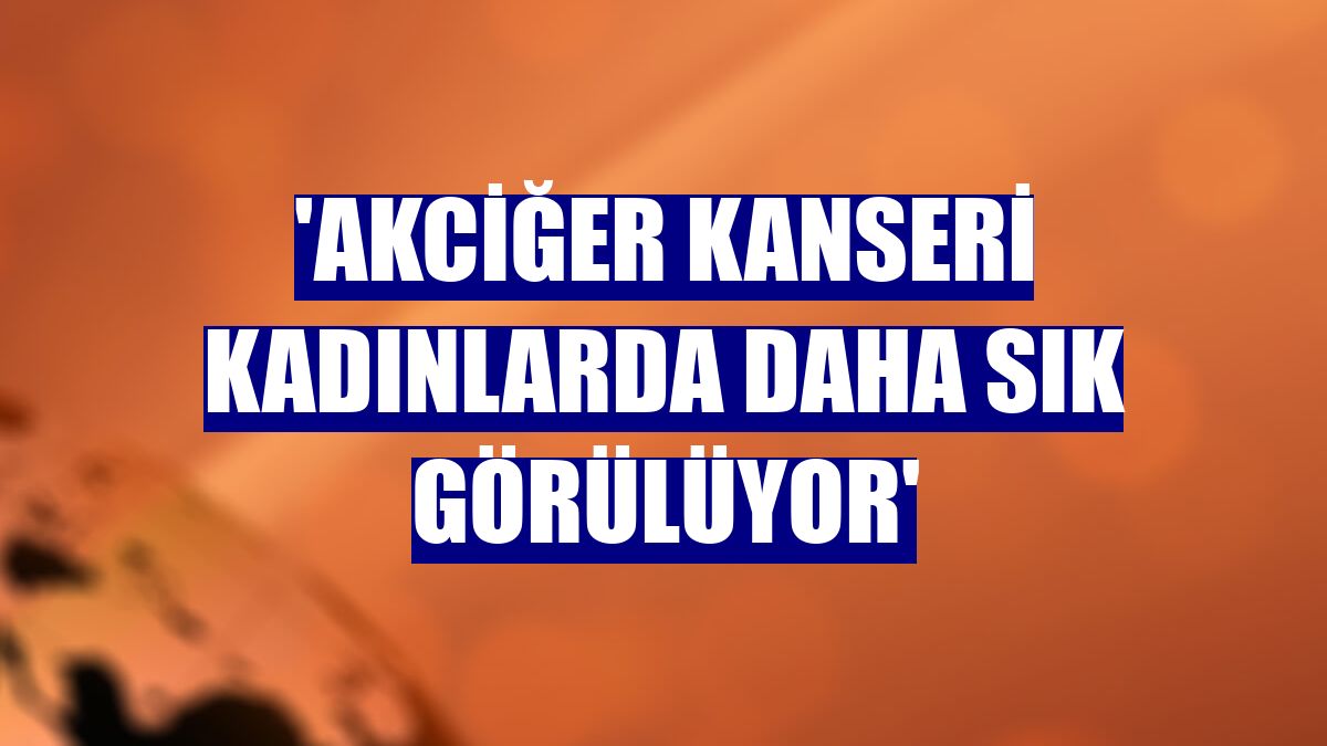 'Akciğer kanseri kadınlarda daha sık görülüyor'
