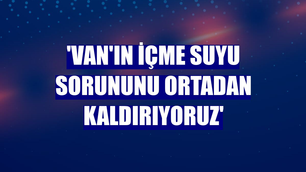 'Van'ın içme suyu sorununu ortadan kaldırıyoruz'