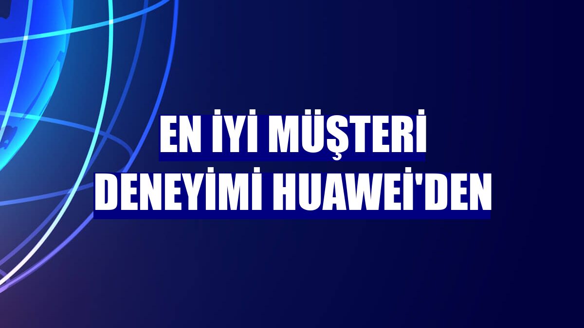 En iyi müşteri deneyimi Huawei'den