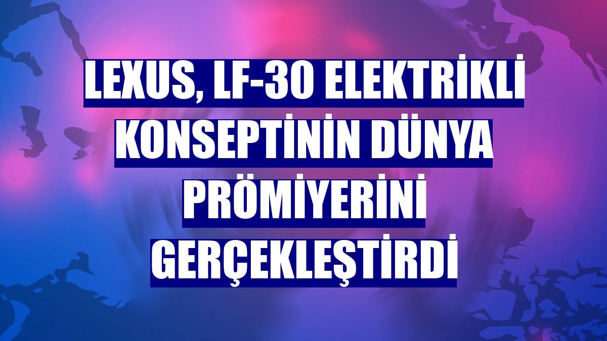 Lexus, LF-30 elektrikli konseptinin dünya prömiyerini gerçekleştirdi