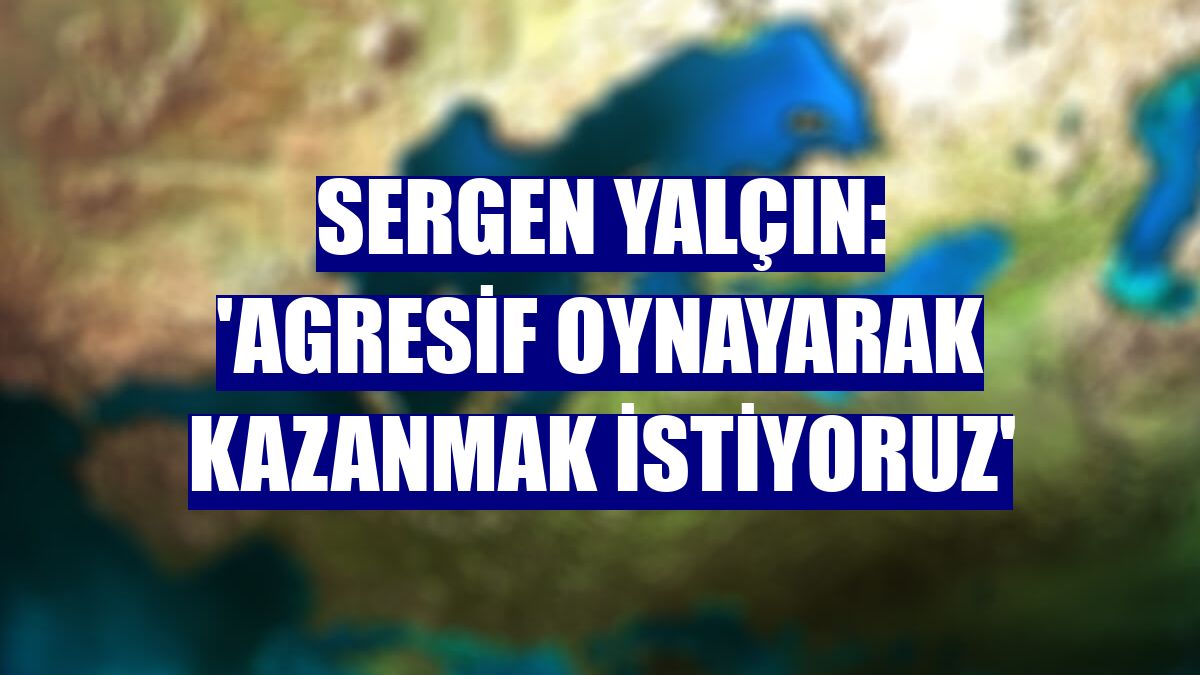 Sergen Yalçın: 'Agresif oynayarak kazanmak istiyoruz'
