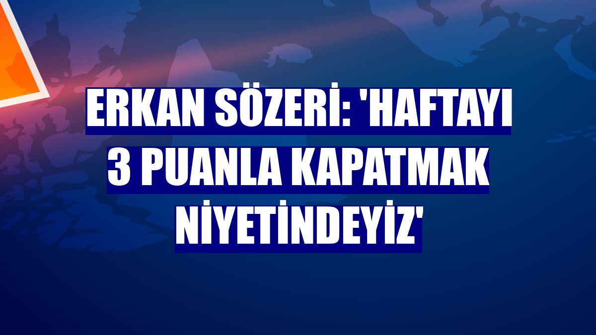 Erkan Sözeri: 'Haftayı 3 puanla kapatmak niyetindeyiz'