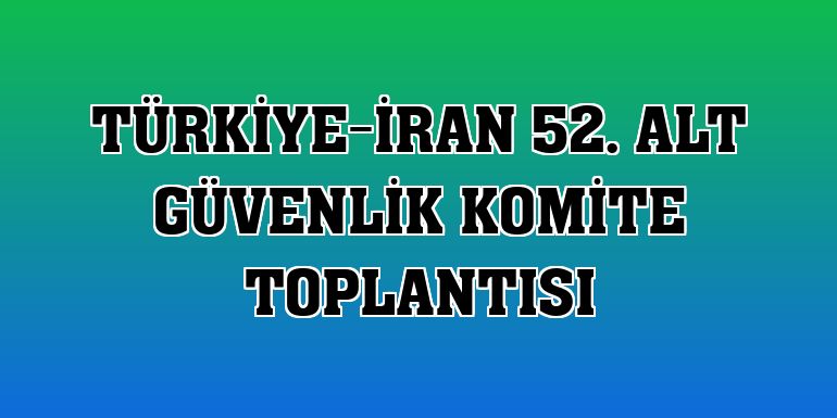 Türkiye-İran 52. Alt Güvenlik Komite Toplantısı
