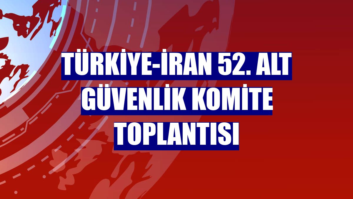 Türkiye-İran 52. Alt Güvenlik Komite Toplantısı