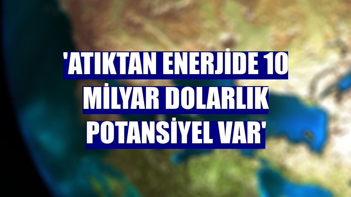 'Atıktan enerjide 10 milyar dolarlık potansiyel var'