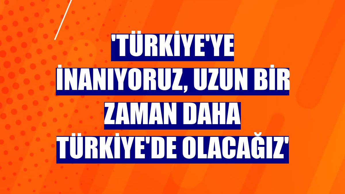 'Türkiye'ye inanıyoruz, uzun bir zaman daha Türkiye'de olacağız'