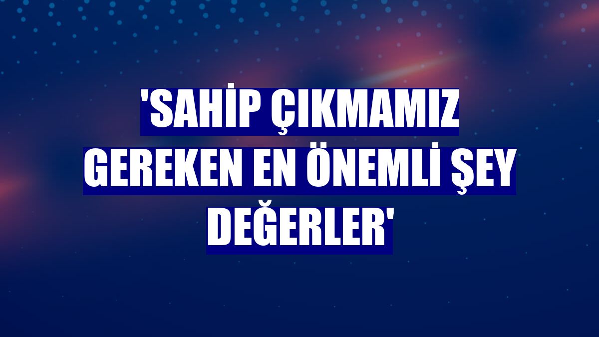 'Sahip çıkmamız gereken en önemli şey değerler'