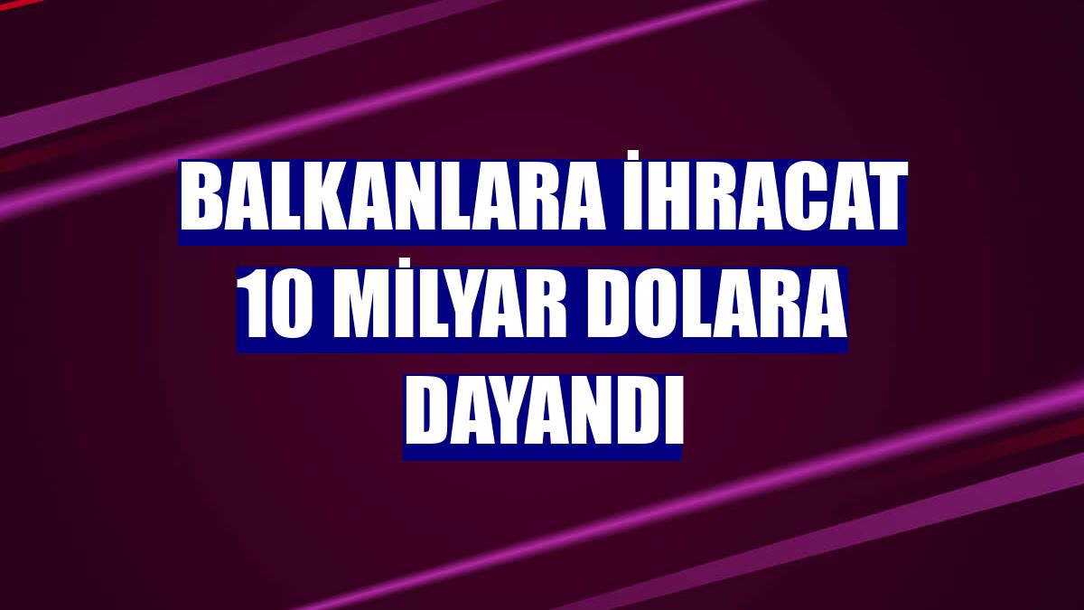 Balkanlara ihracat 10 milyar dolara dayandı