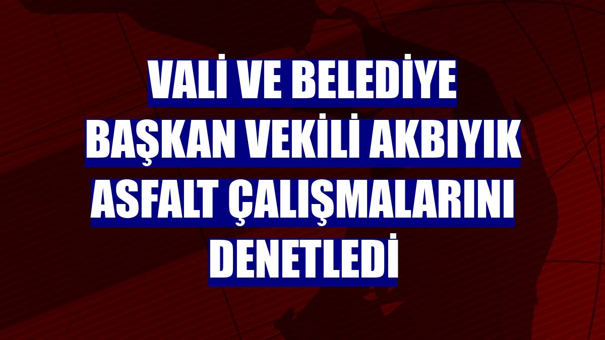 Vali ve Belediye Başkan Vekili Akbıyık asfalt çalışmalarını denetledi