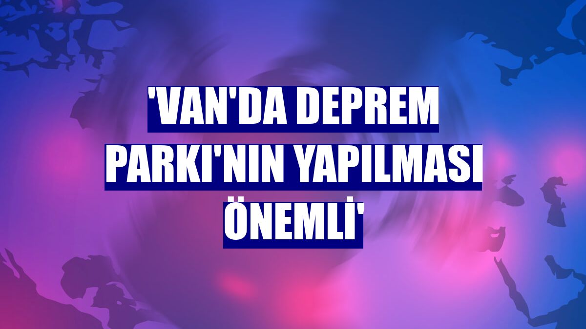 'Van'da Deprem Parkı'nın yapılması önemli'