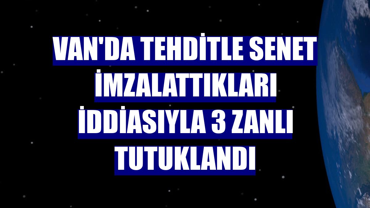 Van'da tehditle senet imzalattıkları iddiasıyla 3 zanlı tutuklandı