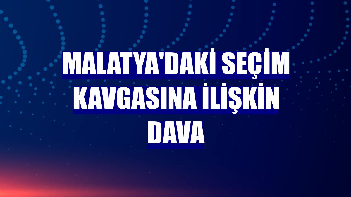 Malatya'daki seçim kavgasına ilişkin dava