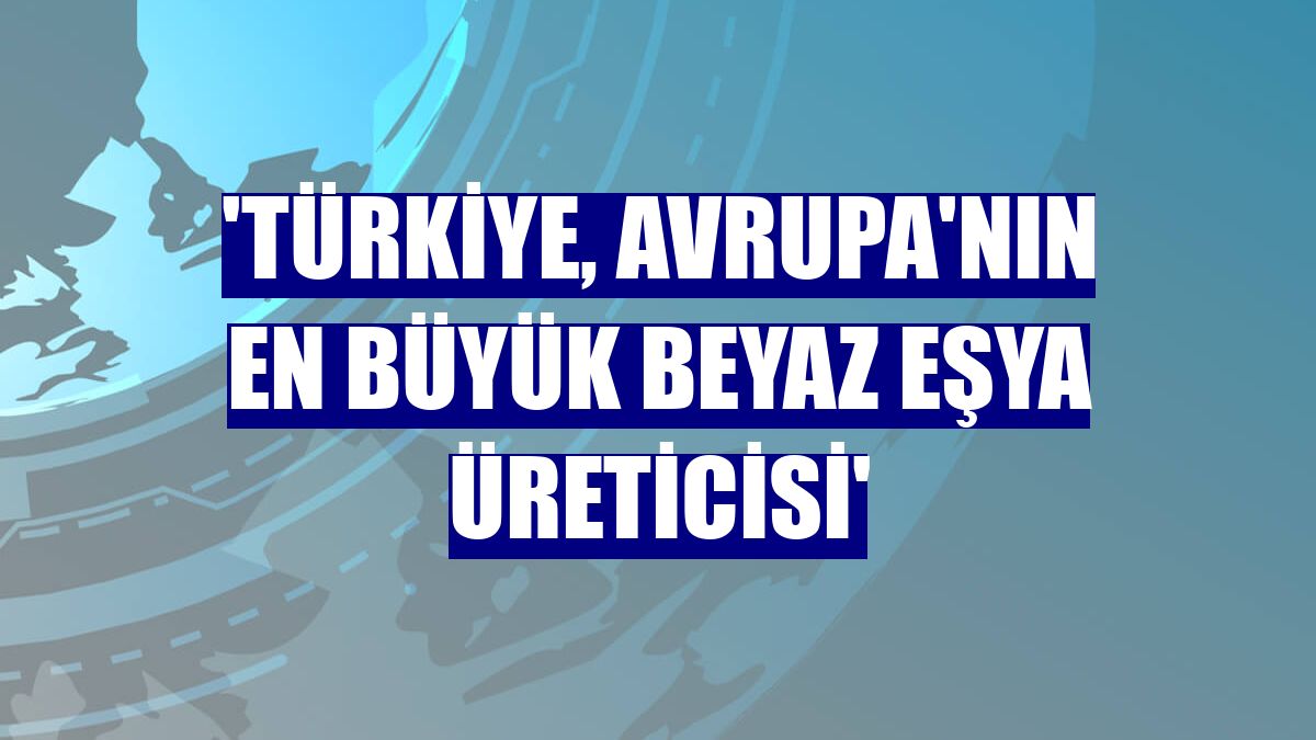 'Türkiye, Avrupa'nın en büyük beyaz eşya üreticisi'