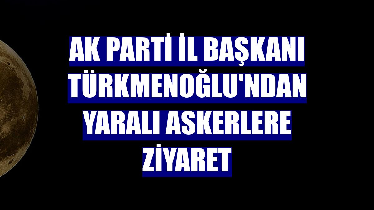 AK Parti İl Başkanı Türkmenoğlu'ndan yaralı askerlere ziyaret