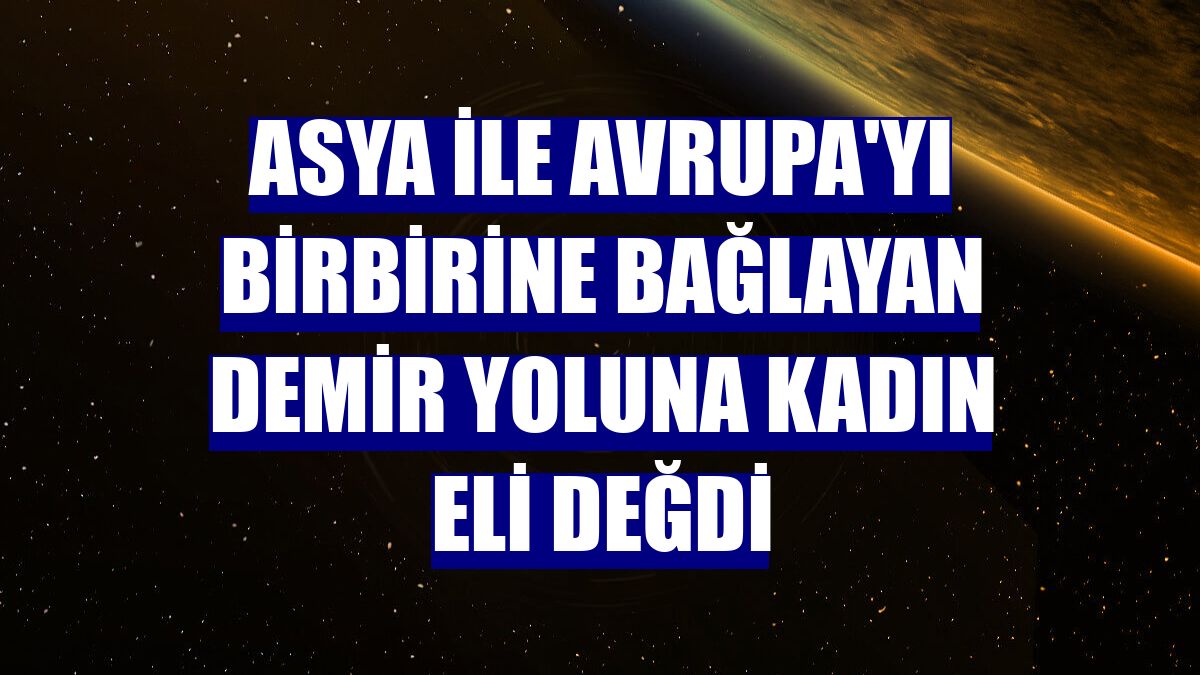 Asya ile Avrupa'yı birbirine bağlayan demir yoluna kadın eli değdi