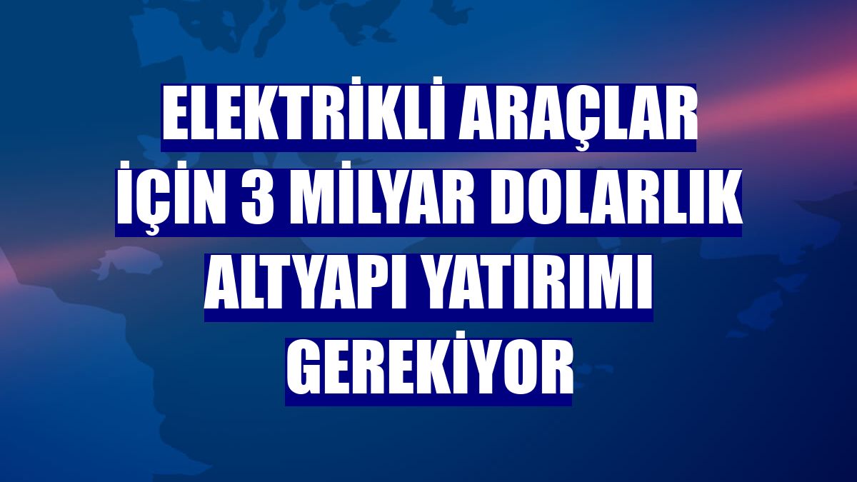 Elektrikli araçlar için 3 milyar dolarlık altyapı yatırımı gerekiyor