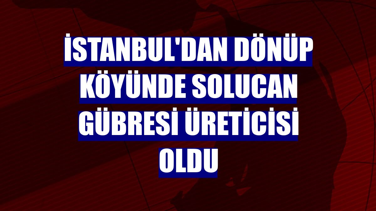 İstanbul'dan dönüp köyünde solucan gübresi üreticisi oldu