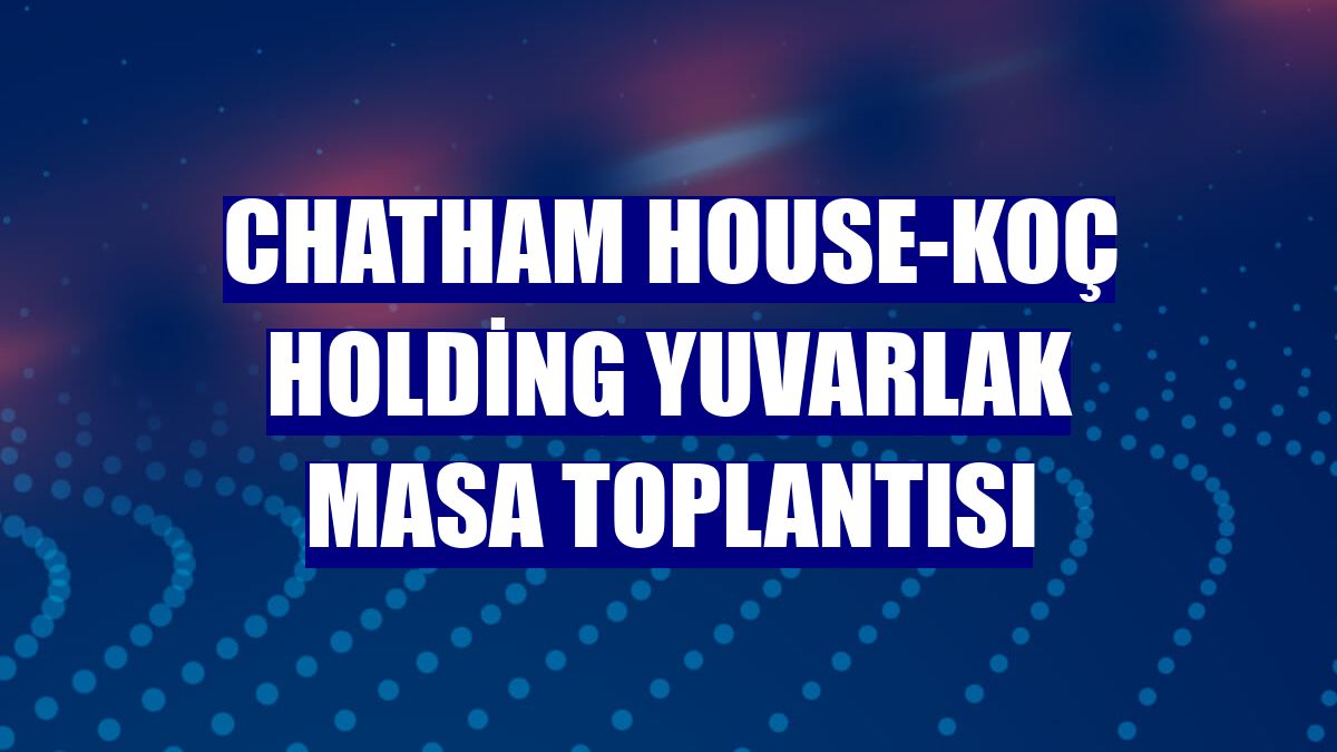 Chatham House-Koç Holding Yuvarlak Masa Toplantısı